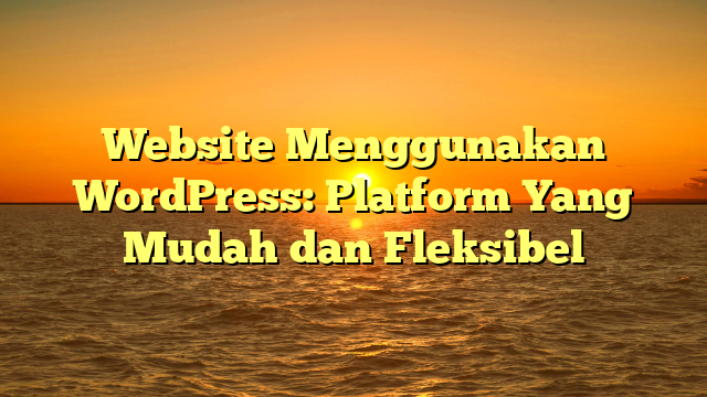Website Menggunakan WordPress: Platform Yang Mudah dan Fleksibel